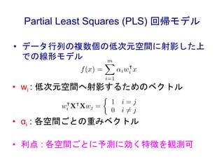 Partial Least Squares (PLS) 回帰モデル
• データ行列の複数個の低次元空間に射影した上
での線形モデル
• wi : 低次元空間へ射影するためのベクトル
• αi : 各空間ごとの重みベクトル
• 利点 : 各空間ご...