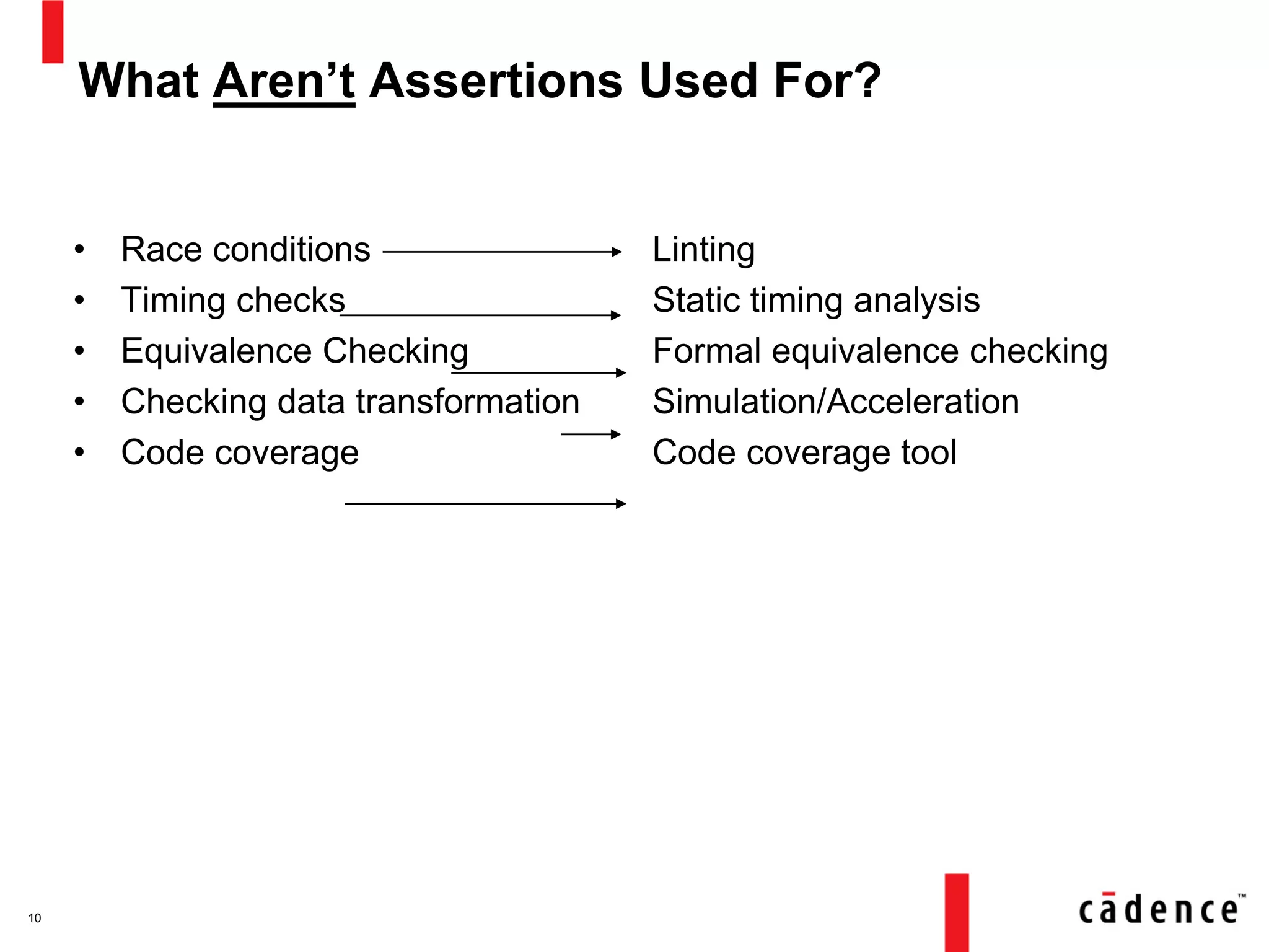 What Aren’t Assertions Used For?
• Race conditions
• Timing checks
• Equivalence Checking
• Checking data transformation
• Code coverage
Linting
Static timing analysis
Formal equivalence checking
Simulation/Acceleration
Code coverage tool
10
 
