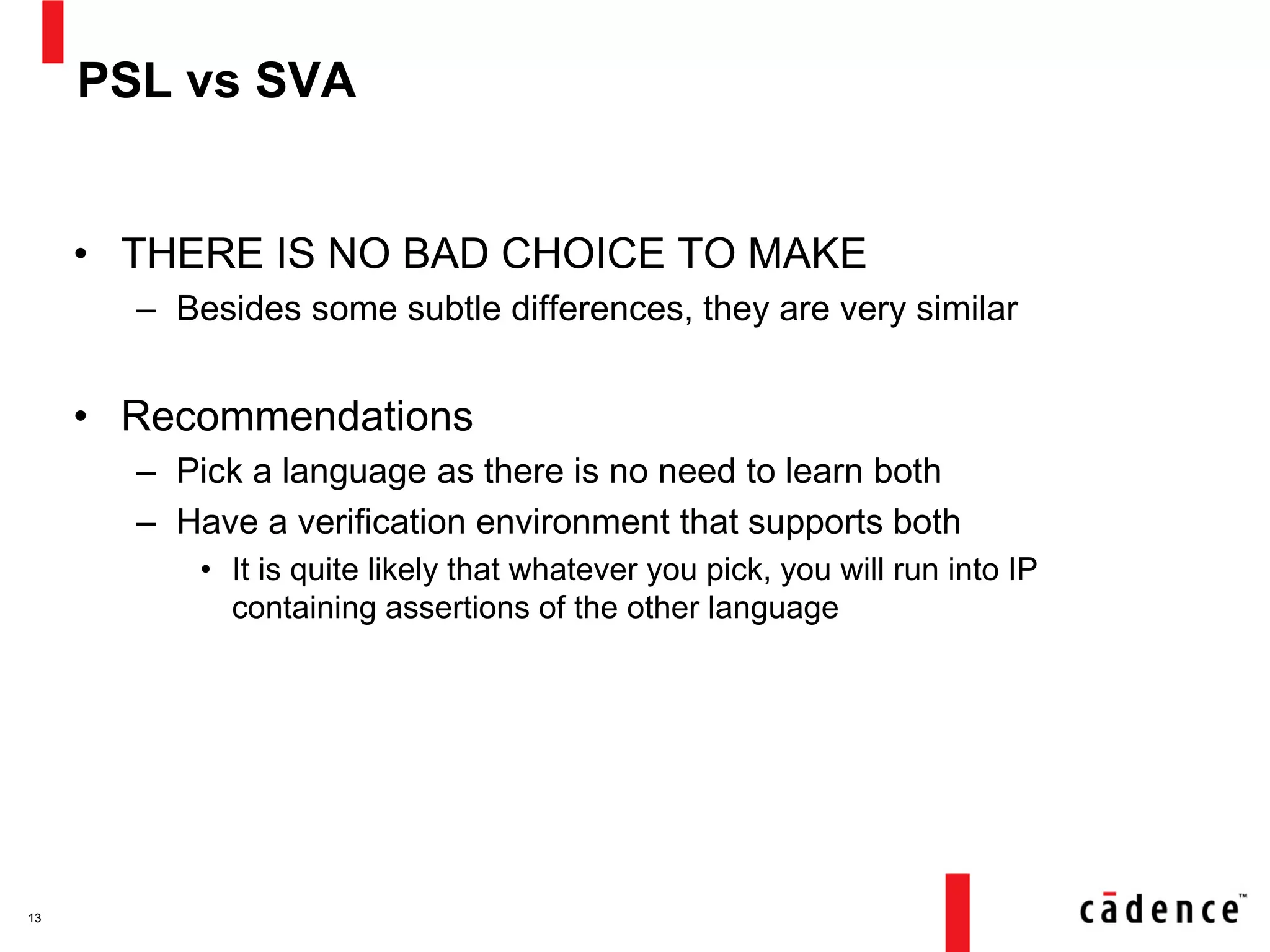 PSL vs SVA
• THERE IS NO BAD CHOICE TO MAKE
– Besides some subtle differences, they are very similar
• Recommendations
– Pick a language as there is no need to learn both
– Have a verification environment that supports both
• It is quite likely that whatever you pick, you will run into IP
containing assertions of the other language
13
 