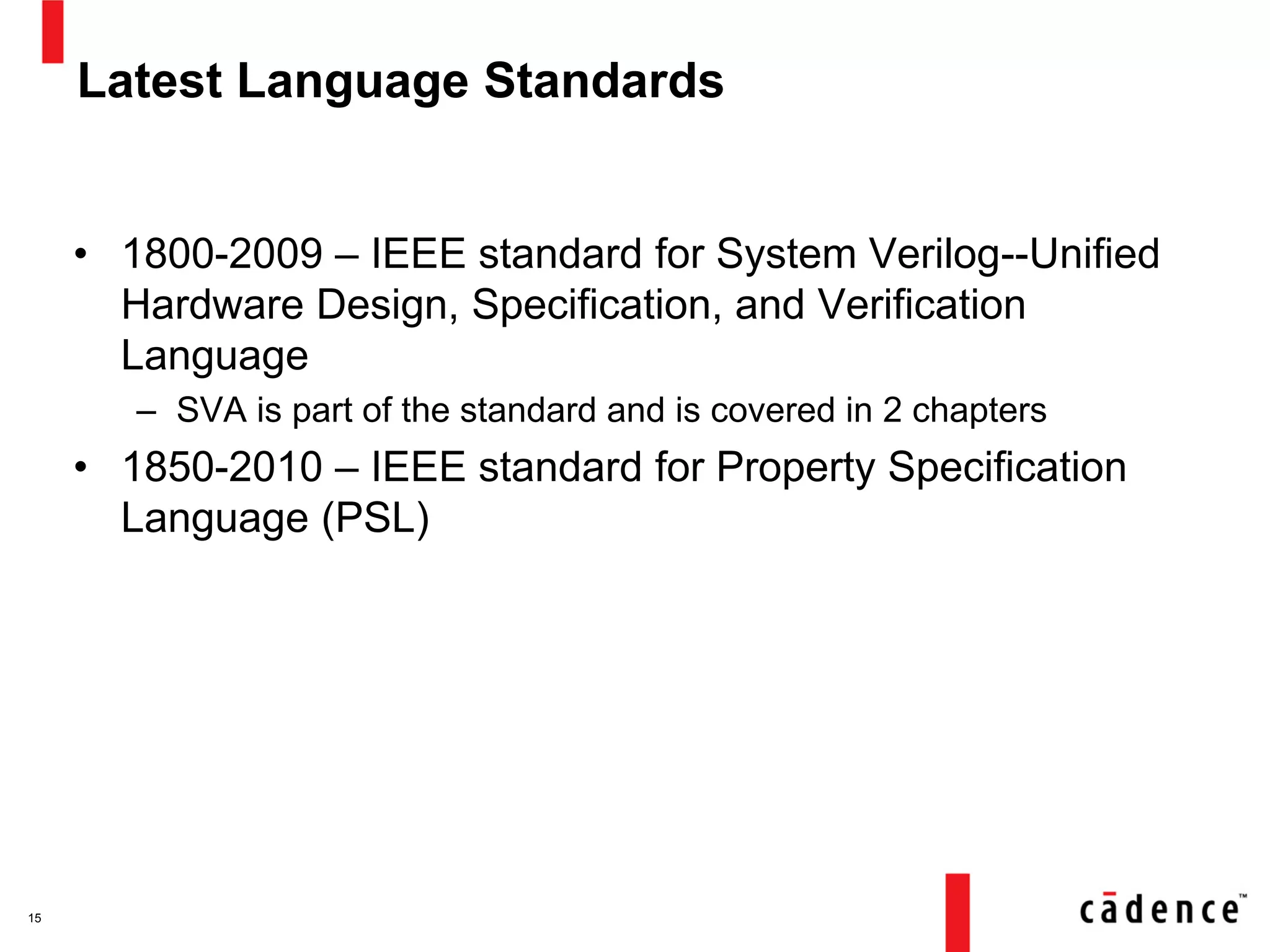 Latest Language Standards
• 1800-2009 – IEEE standard for System Verilog--Unified
Hardware Design, Specification, and Verification
Language
– SVA is part of the standard and is covered in 2 chapters
• 1850-2010 – IEEE standard for Property Specification
Language (PSL)
15
 