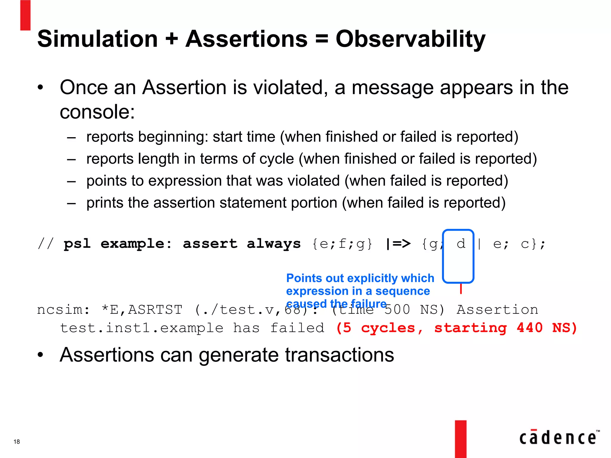 Simulation + Assertions = Observability
• Once an Assertion is violated, a message appears in the
console:
– reports beginning: start time (when finished or failed is reported)
– reports length in terms of cycle (when finished or failed is reported)
– points to expression that was violated (when failed is reported)
– prints the assertion statement portion (when failed is reported)
// psl example: assert always {e;f;g} |=> {g; d | e; c};
|
ncsim: *E,ASRTST (./test.v,68): (time 500 NS) Assertion
test.inst1.example has failed (5 cycles, starting 440 NS)
• Assertions can generate transactions
18
Points out explicitly which
expression in a sequence
caused the failure
 