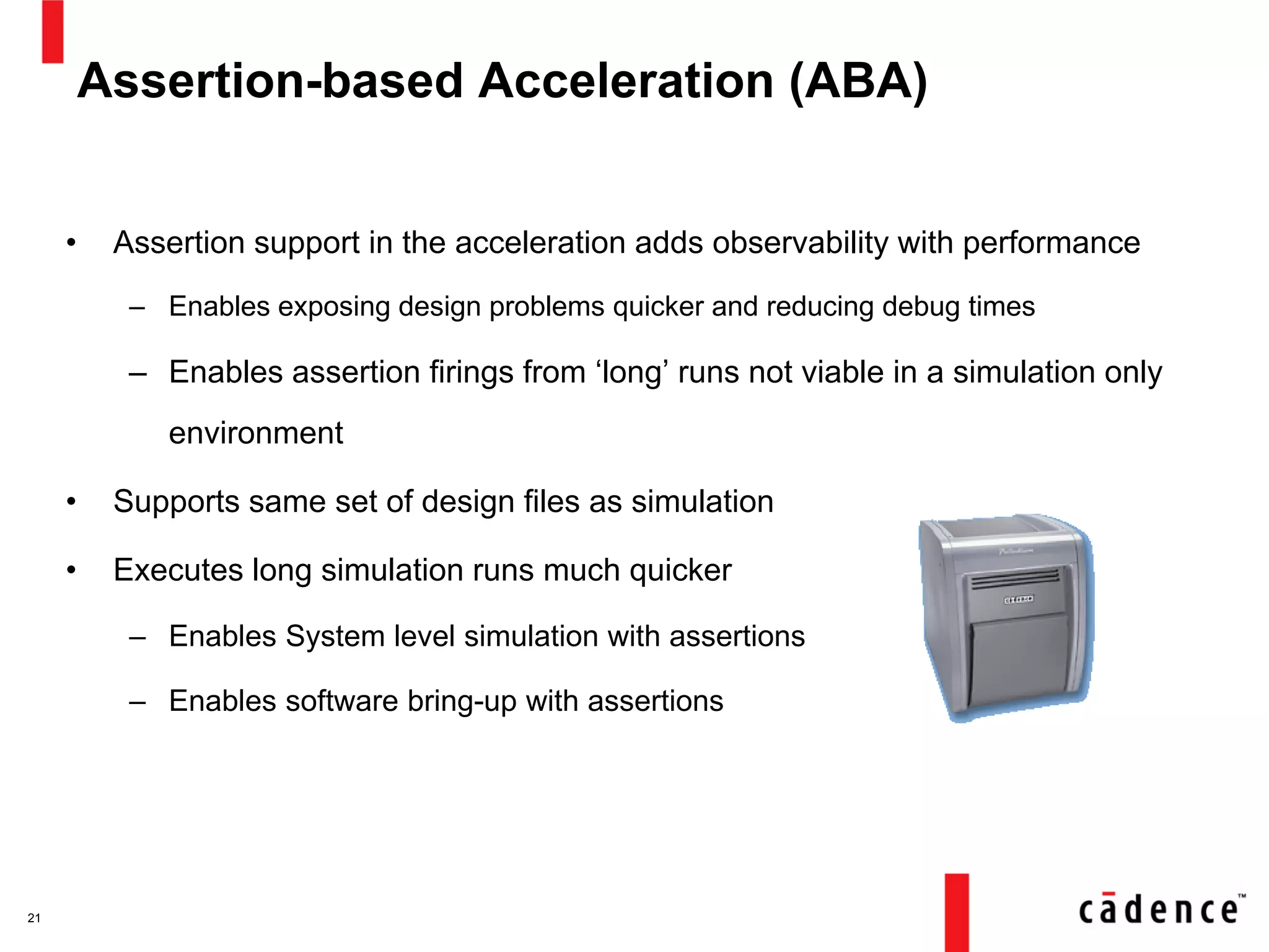 Assertion-based Acceleration (ABA)
• Assertion support in the acceleration adds observability with performance
– Enables exposing design problems quicker and reducing debug times
– Enables assertion firings from ‘long’ runs not viable in a simulation only
environment
• Supports same set of design files as simulation
• Executes long simulation runs much quicker
– Enables System level simulation with assertions
– Enables software bring-up with assertions
21
 