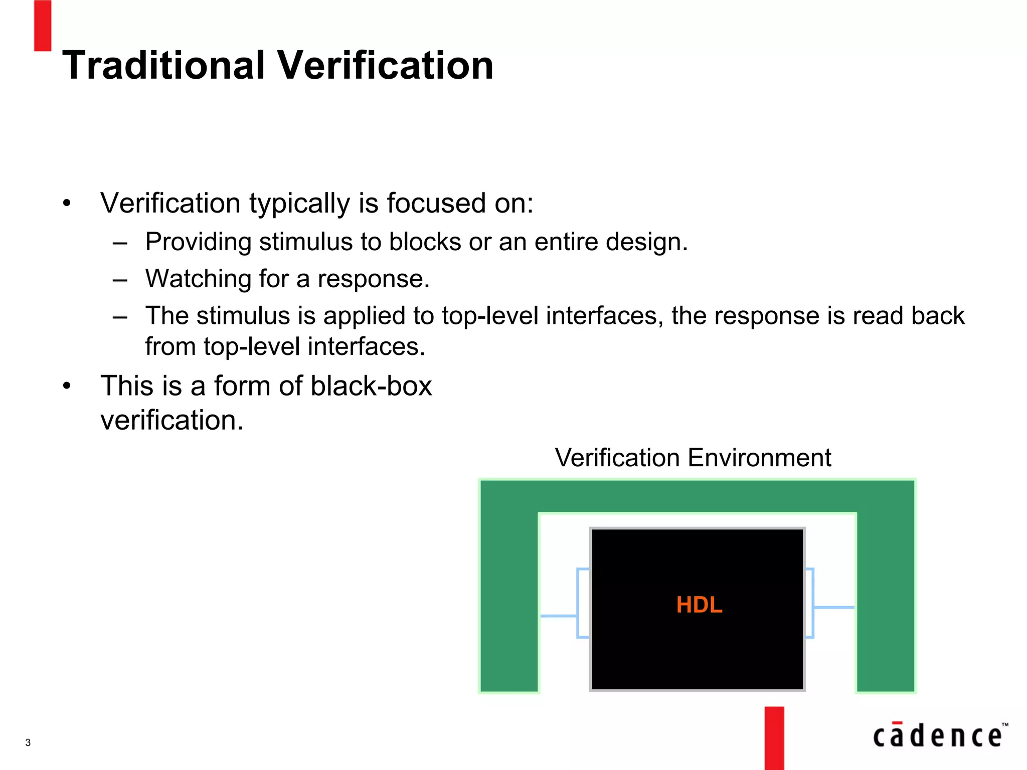 Traditional Verification
• Verification typically is focused on:
– Providing stimulus to blocks or an entire design.
– Watching for a response.
– The stimulus is applied to top-level interfaces, the response is read back
from top-level interfaces.
• This is a form of black-box
verification.
3
Verification Environment
HDL
 