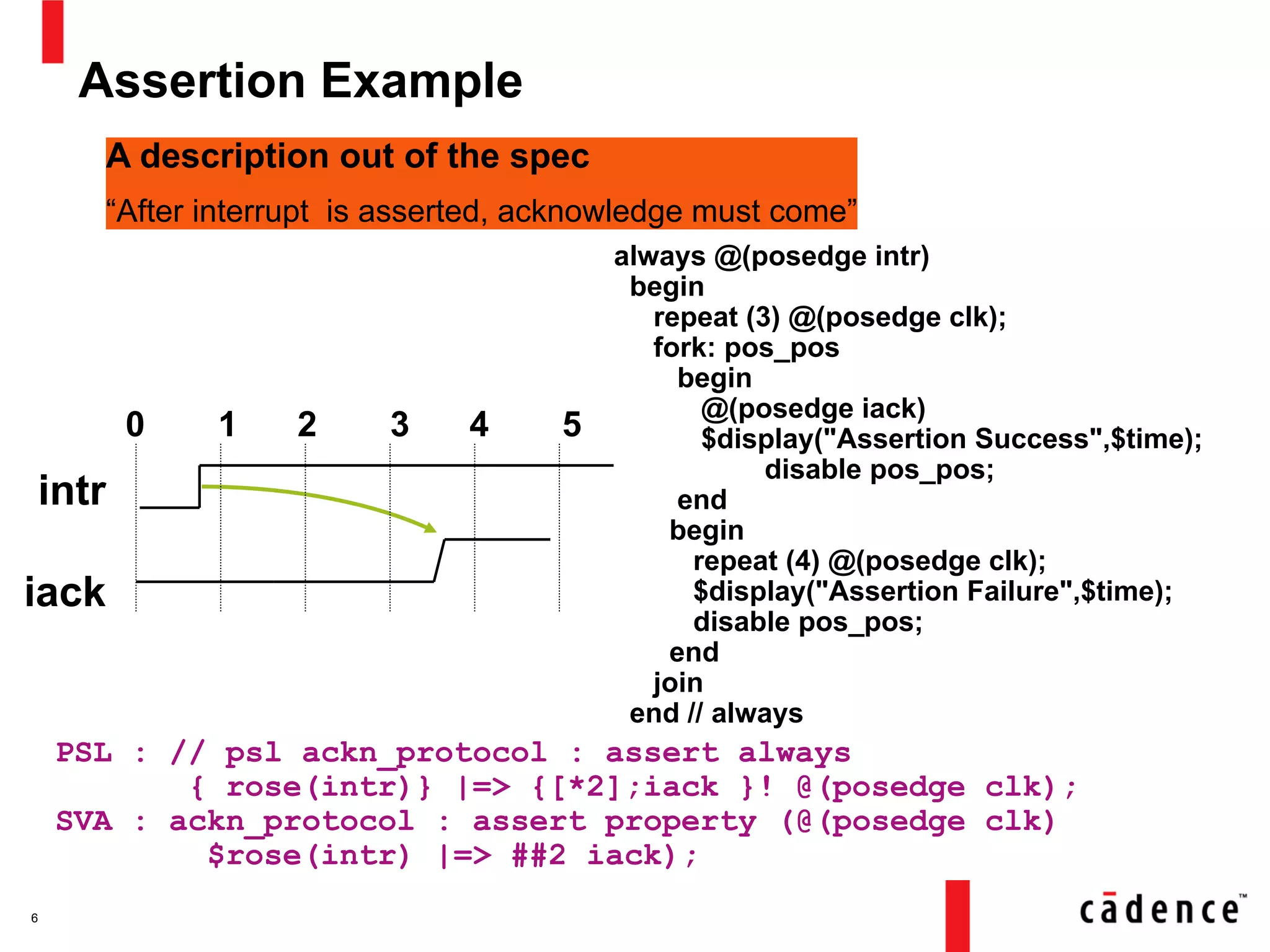 Assertion Example
6
A description out of the spec
“After interrupt is asserted, acknowledge must come”
intr
iack
0 1 2 3 4 5
always @(posedge intr)
begin
repeat (3) @(posedge clk);
fork: pos_pos
begin
@(posedge iack)
$display("Assertion Success",$time);
disable pos_pos;
end
begin
repeat (4) @(posedge clk);
$display("Assertion Failure",$time);
disable pos_pos;
end
join
end // always
PSL : // psl ackn_protocol : assert always
{ rose(intr)} |=> {[*2];iack }! @(posedge clk);
SVA : ackn_protocol : assert property (@(posedge clk)
$rose(intr) |=> ##2 iack);
 