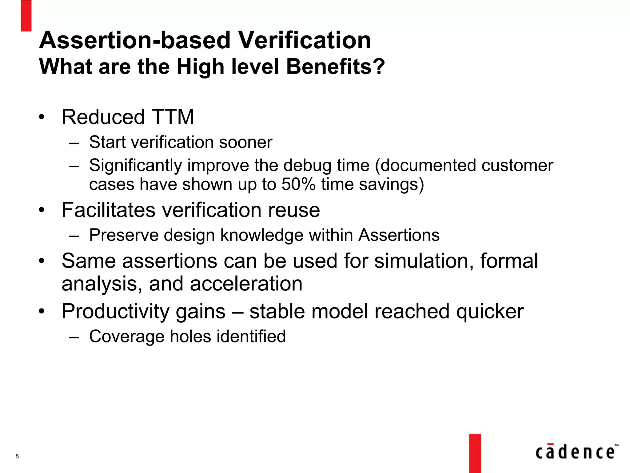 Assertion-based Verification
What are the High level Benefits?
• Reduced TTM
– Start verification sooner
– Significantly improve the debug time (documented customer
cases have shown up to 50% time savings)
• Facilitates verification reuse
– Preserve design knowledge within Assertions
• Same assertions can be used for simulation, formal
analysis, and acceleration
• Productivity gains – stable model reached quicker
– Coverage holes identified
8
 