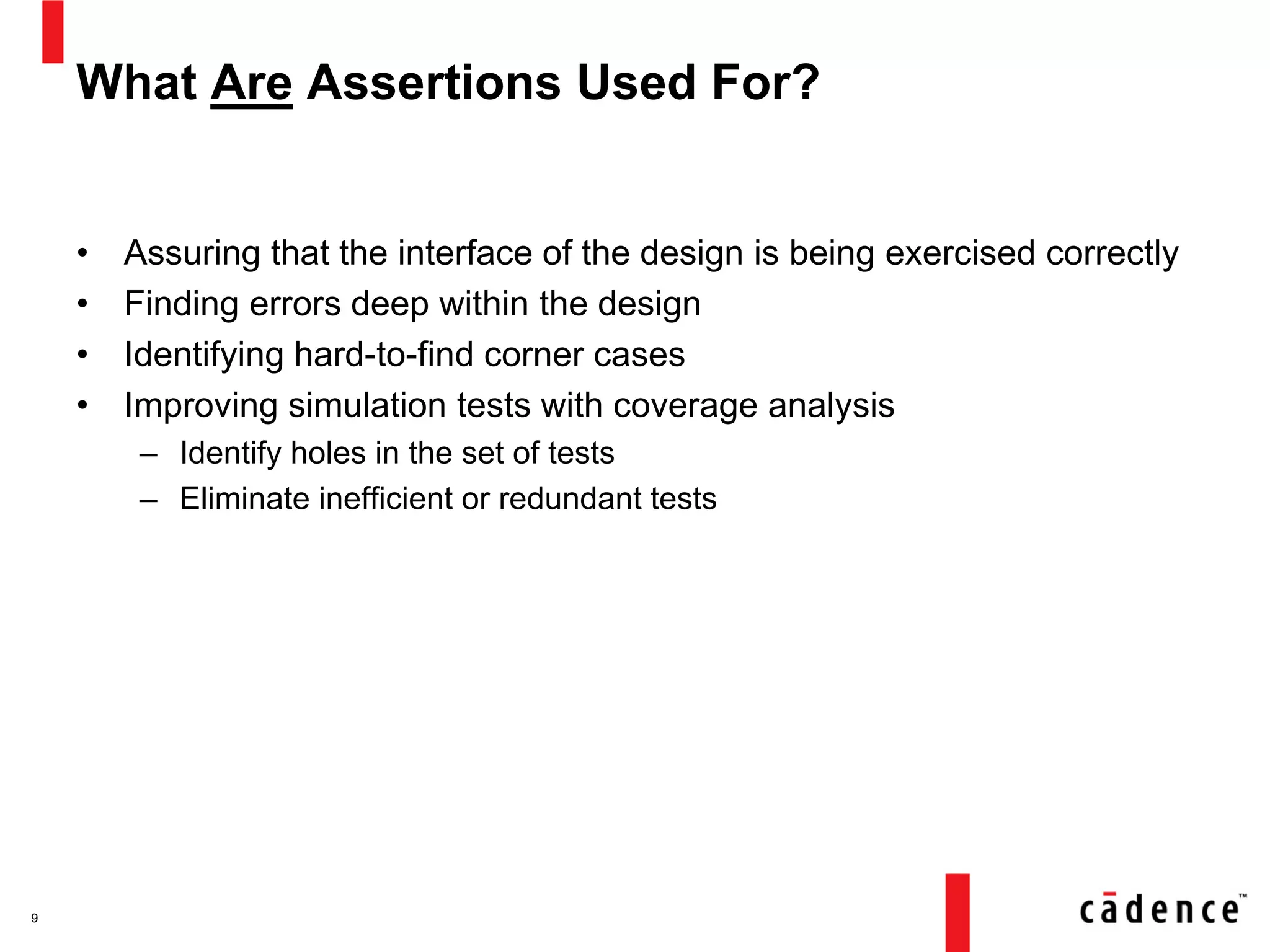 What Are Assertions Used For?
• Assuring that the interface of the design is being exercised correctly
• Finding errors deep within the design
• Identifying hard-to-find corner cases
• Improving simulation tests with coverage analysis
– Identify holes in the set of tests
– Eliminate inefficient or redundant tests
9
 