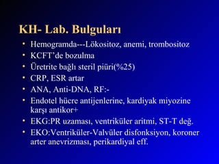 KH- Lab. Bulguları Hemogramda---Lökositoz, anemi, trombositoz KCFT’de bozulma Üretrite bağlı steril piüri(%25) CRP, ESR artar ANA, Anti-DNA, RF:- Endotel hücre antijenlerine, kardiyak miyozine karşı antikor+ EKG:PR uzaması, ventriküler aritmi, ST-T değ.  EKO:Ventriküler-Valvüler disfonksiyon, koroner arter anevrizması, perikardiyal eff. 