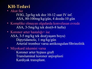 KH-Tedavi Akut faz IVIG, 2gr/kg tek doz 10-12 saat IV inf. ASA, 80-100mg/kg/gün, 4 dozda-10 gün Komplike olmayan olgularda konvelasan evrede ASA, 3-5mg/kg tek doz(6-8 hafta) Koroner arter hastalığı+ ise ASA, 3-5 mg/kg tek doz(yaşam boyu) Dipyridamole, 1 mg/kg/gün Arterial tromboz varsa antikoagulan/fibrinolitik Miyokard iskemisi varsa Koroner arter bypass graft Transluminal koroner anjioplasti Kardiyak transplant.   