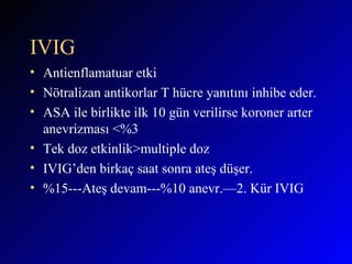 IVIG Antienflamatuar etki Nötralizan antikorlar T hücre yanıtını inhibe eder. ASA ile birlikte ilk 10 gün verilirse koroner arter anevrizması <%3 Tek doz etkinlik>multiple doz IVIG’den birkaç saat sonra ateş düşer. %15---Ateş devam---%10 anevr.—2. Kür IVIG  