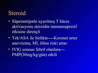 Steroid Süperantijenle uyarılmış T hücre aktivasyonu steroidin immunsupresif etkisine dirençli Tek/ASA ile birlikte----Koroner arter anevrizma, MI, ölüm riski artar. IVIG sonrası febril olanlara---PMP(30mg/kg/gün) etkili  