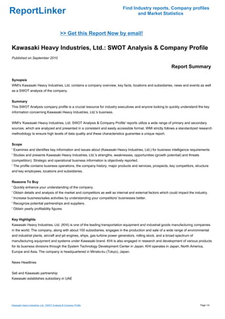 Find Industry reports, Company profiles
ReportLinker                                                                       and Market Statistics



                                            >> Get this Report Now by email!

Kawasaki Heavy Industries, Ltd.: SWOT Analysis & Company Profile
Published on September 2010

                                                                                                             Report Summary

Synopsis
WMI's Kawasaki Heavy Industries, Ltd. contains a company overview, key facts, locations and subsidiaries, news and events as well
as a SWOT analysis of the company.


Summary
This SWOT Analysis company profile is a crucial resource for industry executives and anyone looking to quickly understand the key
information concerning Kawasaki Heavy Industries, Ltd.'s business.


WMI's 'Kawasaki Heavy Industries, Ltd. SWOT Analysis & Company Profile' reports utilize a wide range of primary and secondary
sources, which are analyzed and presented in a consistent and easily accessible format. WMI strictly follows a standardized research
methodology to ensure high levels of data quality and these characteristics guarantee a unique report.


Scope
' Examines and identifies key information and issues about (Kawasaki Heavy Industries, Ltd.) for business intelligence requirements
' Studies and presents Kawasaki Heavy Industries, Ltd.'s strengths, weaknesses, opportunities (growth potential) and threats
(competition). Strategic and operational business information is objectively reported.
' The profile contains business operations, the company history, major products and services, prospects, key competitors, structure
and key employees, locations and subsidiaries.


Reasons To Buy
' Quickly enhance your understanding of the company.
' Obtain details and analysis of the market and competitors as well as internal and external factors which could impact the industry.
' Increase business/sales activities by understanding your competitors' businesses better.
' Recognize potential partnerships and suppliers.
' Obtain yearly profitability figures


Key Highlights
Kawasaki Heavy Industries, Ltd. (KHI) is one of the leading transportation equipment and industrial goods manufacturing companies
in the world. The company, along with about 100 subsidiaries, engages in the production and sale of a wide range of environmental
and industrial plants, aircraft and jet engines, ships, gas turbine power generators, rolling stock, and a broad spectrum of
manufacturing equipment and systems under Kawasaki brand. KHI is also engaged in research and development of various products
for its business divisions through the System Technology Development Center in Japan. KHI operates in Japan, North America,
Europe and Asia. The company is headquartered in Minato-ku (Tokyo), Japan.


News Headlines


Seli and Kawasaki partnership
Kawasaki establishes subsidiary in UAE




Kawasaki Heavy Industries, Ltd.: SWOT Analysis & Company Profile                                                               Page 1/4
 