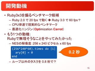 開発動機
• Ruby3x3を煽るベンチマーク候補
– Ruby 2.0 で 20 fps で動く  Ruby 3.0 で 60 fps？
– CPU律速で現実的なベンチマーク
– 最適化ニンジン（Optimization Carrot）
•...