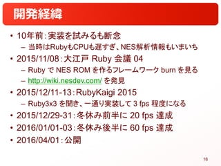 開発経緯
• 10年前：実装を試みるも断念
– 当時はRubyもCPUも遅すぎ、NES解析情報もいまいち
• 2015/11/08：大江戸 Ruby 会議 04
– Ruby で NES ROM を作るフレームワーク burn を見る
– ht...