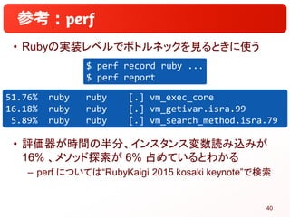 参考：
• Rubyの実装レベルでボトルネックを見るときに使う
• 評価器が時間の半分、インスタンス変数読み込みが
16% 、メソッド探索が 6% 占めているとわかる
– perf については“RubyKaigi 2015 kosaki key...