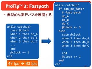 • 典型的な実行パスを展開する
™ while catchup?
if can_be_fast?
# fast-path
do_A
do_B
do_C
@clock += 3
else
case @clock
when 1 then do_A
...
