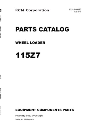 @ 2017 KCM Corporation. All rights reserved. Printed in Japan
93316-00380
Feb-2017
PARTS CATALOG
WHEEL LOADER
115Z7
EQUIPMENT COMPONENTS PARTS
Powered by ISUZU 6WG1 Engine
Serial No. 11J1-0101~
115Z7ISUZU6WG1NSA93316-00380FORTURKEY0
 