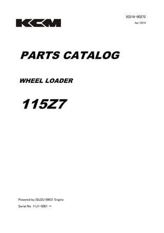 93316-00272
Apr-2019
PARTS CATALOG
WHEEL LOADER
115Z7
Powered by ISUZU 6WG1 Engine
Serial No. 11J1-5001 ～
 
