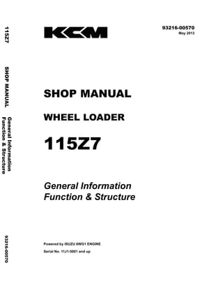©2013 KCM Corporation. All rights reserved. Printed in Japan (K)
( アメリカ用 )
93216-00570
May 2013
SHOP MANUAL
WHEEL LOADER
115Z7
General Information
Function & Structure
Powered by ISUZU 6WG1 ENGINE
Serial No. 11J1-5001 and up
GeneralInformation
115Z7SHOPMANUAL93216-00570
Function&Structure
 