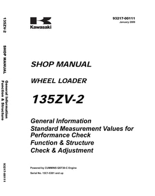 ©2009 Kawasaki Heavy Industries, Ltd. All rights reserved. Printed in Japan (k)
( アメリカ用 )
93217-00111
January 2009
SHOP MANUAL
WHEEL LOADER
135ZV-2
General Information
Standard Measurement Values for
Performance Check
Function & Structure
Check & Adjustment
Powered by CUMMINS QST30-C Engine
Serial No. 13C1-5301 and up
General
Information
135ZV-2
SHOP
MANUAL
93217-00111
Function
&
Structure
 