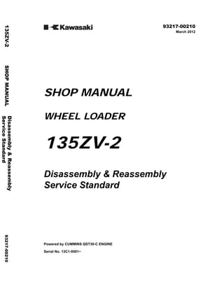 ©2012 KCM Corporation All rights reserved. Printed in Japan (K)
( アメリカ・輸出一般・ヨーロッパ用 )
93217-00210
March 2012
SHOP MANUAL
WHEEL LOADER
135ZV-2
Disassembly & Reassembly
Service Standard
Powered by CUMMINS QST30-C ENGINE
Serial No. 13C1-9501~
Disassembly
&
Reassembly
135ZV-2
SHOP
MANUAL
93217-00210
Service
Standard
 