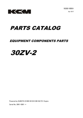 93302-00051
Apr-2017
PARTS CATALOG
EQUIPMENT COMPONENTS PARTS
30ZV-2
Powered by KUBOTA D1803-M-DI-E3B-WLTC1 Engine
Serial No. 30K1-5001 ～
 
