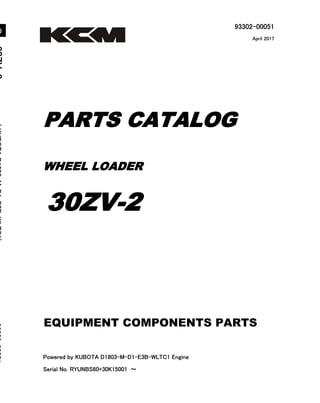 93302-00051
Powered by KUBOTA D1803-M-D1-E3B-WLTC1 Engine
Serial No. RYUNBS60+30K15001 ～
3
0
Z
V
-
2
(
K
U
B
O
T
A
D
1
8
0
3
-
M
-
D
1
-
E
3
B
-
W
L
T
C
1
)
9
3
3
0
2
-
0
0
0
5
1
WHEEL LOADER
PARTS CATALOG
30ZV-2
April 2017
Printed in Japan
Ⓒ 2017 KCM Corporation. All rights reserved
０
EQUIPMENT COMPONENTS PARTS
 