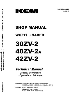 ©2017 KCM Corporation All rights reserved. Printed in Japan (K)
（アメリカ用）
93202-00032
June 2017
SHOP MANUAL
WHEEL LOADER
30ZV-2
40ZV-2A
42ZV-2
Technical Manual
-General Information
-Operational Principle
Powered by KUBOTA D1803-M-D1-E3B Engine (30ZV-2)
KUBOTA V2403-M-DI-E3B Engine (40ZV-2A, 42ZV-2)
Serial No. 30ZV-2A 30K1-5001 and up
40ZV-2A 40K1-5001 and up
42ZV-2A 01037-01793, 05001 and up
-
General
Information
30ZV-2
40ZV-2A
42ZV-2
SHOP
MANUAL
93202-00032
-
Operational
Principle
 