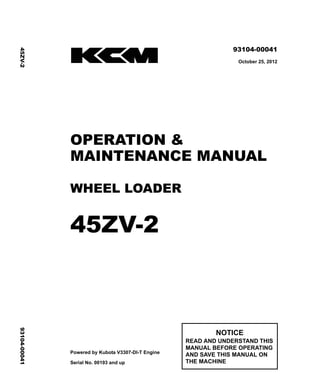 ©2012 KCM Corporation. All rights reserved. Printed in Japan (H)
( アメリカ・オセアニア用 )
93104-00041
October 25, 2012
OPERATION &
MAINTENANCE MANUAL
WHEEL LOADER
45ZV-2
Powered by Kubota V3307-DI-T Engine
Serial No. 00193 and up
NOTICE
READ AND UNDERSTAND THIS
MANUAL BEFORE OPERATING
AND SAVE THIS MANUAL ON
THE MACHINE
45ZV-2
93104-00041
 