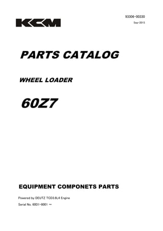 93306-00330
Sep-2015
PARTS CATALOG
WHEEL LOADER
60Z7
Powered by DEUTZ TCD3.6L4 Engine
Serial No. 60D1-8001 ～
EQUIPMENT COMPONETS PARTS
 