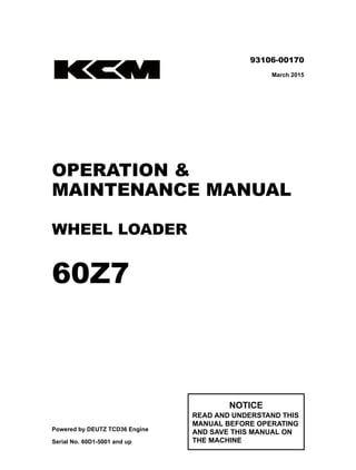 ©2015 KCM Corporation. All rights reserved. Printed in Japan (K)
（アメリカ用）
93106-00170
March 2015
OPERATION &
MAINTENANCE MANUAL
WHEEL LOADER
60Z7
Powered by DEUTZ TCD36 Engine
Serial No. 60D1-5001 and up
NOTICE
READ AND UNDERSTAND THIS
MANUAL BEFORE OPERATING
AND SAVE THIS MANUAL ON
THE MACHINE
60Z7
93106-00170
 