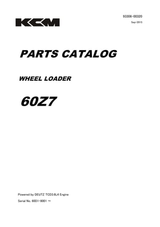 93306-00320
Sep-2015
PARTS CATALOG
WHEEL LOADER
60Z7
Powered by DEUTZ TCD3.6L4 Engine
Serial No. 60D1-8001 ～
 