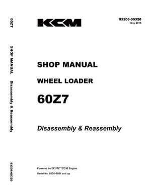 ©2015 KCM Corporation. All rights reserved. Printed in Japan (K)
( アメリカ用 )
93206-00320
May 2015
SHOP MANUAL
WHEEL LOADER
60Z7
Disassembly & Reassembly
Powered by DEUTZ TCD36 Engine
Serial No. 60D1-5001 and up
60Z7
SHOP
MANUAL
Disassembly
&
Reassembly
93206-00320
 