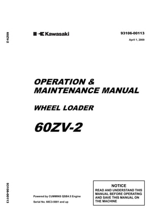 ©2009 KCM Corporation. All rights reserved. Printed in Japan (i)
( アメリカ用 )
93106-00113
April 1, 2009
OPERATION &
MAINTENANCE MANUAL
WHEEL LOADER
60ZV-2
Powered by CUMMINS QSB4.5 Engine
Serial No. 60C3-5001 and up
NOTICE
READ AND UNDERSTAND THIS
MANUAL BEFORE OPERATING
AND SAVE THIS MANUAL ON
THE MACHINE
60ZV-2
93106-00113
 