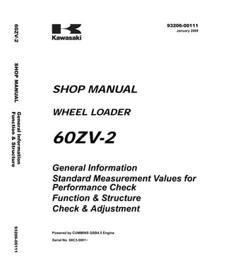 ©2009 Kawasaki Heavy Industries, Ltd. All rights reserved. Printed in Japan (k)
( アメリカ用 )
93206-00111
January 2009
SHOP MANUAL
WHEEL LOADER
60ZV-2
General Information
Standard Measurement Values for
Performance Check
Function & Structure
Check & Adjustment
Powered by CUMMINS QSB4.5 Engine
Serial No. 60C3-5001~
General
Information
60ZV-2
SHOP
MANUAL
93206-00111
Function
&
Structure
 