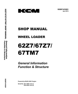 ©2015 KCM Corporation. All rights reserved. Printed in Japan (K)
( アメリカ用 )
93207-01021
April 2015
SHOP MANUAL
WHEEL LOADER
62Z7/67Z7/
67TM7
General Information
Function & Structure
Powered by ISUZU 4HK1 Engine
Serial No. 62J1-5001 and up
65J5-5001 and up
General
Information
62Z7/67Z7/67TM7
SHOP
MANUAL
93207-01021
Function
&
Structure
 