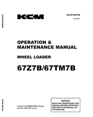 ©2017 KCM Corporation. All rights reserved. Printed in Japan (K)
（アメリカ用）
93107-00730
July 2017
OPERATION &
MAINTENANCE MANUAL
WHEEL LOADER
67Z7B/67TM7B
Powered by CUMMINS QSB4.5 Engine
Serial No. 65C5-5001 and up
NOTICE
READ AND UNDERSTAND THIS
MANUAL BEFORE OPERATING
AND SAVE THIS MANUAL ON
THE MACHINE
67Z7B/67TM7B
93107-00730
 