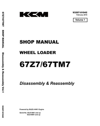 ©2016 KCM Corporation. All rights reserved. Printed in Japan (K)
（アメリカ・オセアニア用）
93207-01042
February 2016
SHOP MANUAL
WHEEL LOADER
67Z7/67TM7
Disassembly & Reassembly
Powered by ISUZU 4HK1 Engine
Serial No. 65J5-5001 and up
65J5-8001 and up
67Z7/67TM7
SHOP
MANUAL
Disassembly
&
Reassembly
Vol.1
93207-01042
Volume 1
 