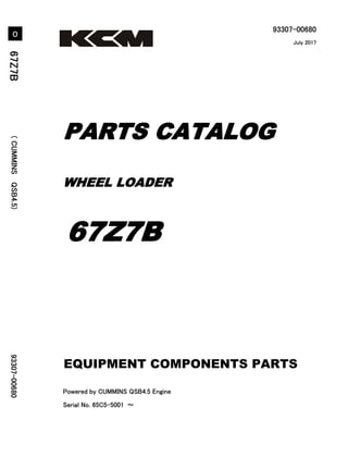 93307-00680
Powered by CUMMINS QSB4.5 Engine
Serial No. 65C5-5001 ～
6
7
Z
7
B
(
C
U
M
M
I
N
S
Q
S
B
4
.
5
)
9
3
3
0
7
-
0
0
6
8
0
WHEEL LOADER
PARTS CATALOG
67Z7B
July 2017
Printed in Japan
Ⓒ 2017 KCM Corporation. All rights reserved
０
EQUIPMENT COMPONENTS PARTS
 