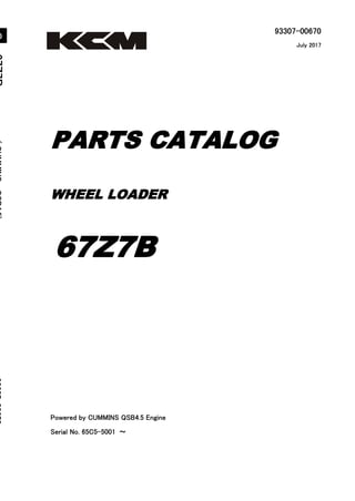 93307-00670
Powered by CUMMINS QSB4.5 Engine
Serial No. 65C5-5001 ～
6
7
Z
7
B
(
C
U
M
M
I
N
S
Q
S
B
4
.
5
)
9
3
3
0
7
-
0
0
6
7
0
WHEEL LOADER
PARTS CATALOG
67Z7B
July 2017
Printed in Japan
Ⓒ 2017 KCM Corporation. All rights reserved
０
 