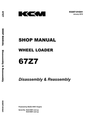 ©2016 KCM Corporation. All rights reserved. Printed in Japan (K)
( アメリカ・オセアニア用 )
93207-01041
January 2016
SHOP MANUAL
WHEEL LOADER
67Z7
Disassembly & Reassembly
Powered by ISUZU 4HK1 Engine
Serial No. 65J5-5001 and up
65J5-8001 and up
67Z7
SHOP
MANUAL
Disassembly
&
Reassembly
93207-01041
 