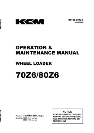 ©2019 Hitachi Construction Machinery Co., Ltd. All rights reserved. Printed in Japan (K)
（輸出一般用）
93108-00733
April 2019
OPERATION &
MAINTENANCE MANUAL
WHEEL LOADER
70Z6/80Z6
Powered by CUMMINS QSB6.7 Engine
Serial No. 70C7-0101 and up
80C7-0101 and up
NOTICE
READ AND UNDERSTAND THIS
MANUAL BEFORE OPERATING
AND SAVE THIS MANUAL ON
THE MACHINE
70Z6/80Z6
93108-00733
 