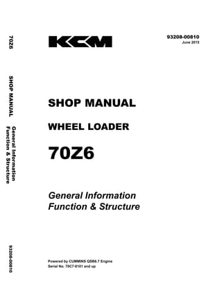 ©2015 KCM Corporation. All rights reserved. Printed in Japan (K)
( 輸出一般用 )
93208-00810
June 2015
SHOP MANUAL
WHEEL LOADER
70Z6
General Information
Function & Structure
Powered by CUMMINS QSB6.7 Engine
Serial No. 70C7-0101 and up
General
Information
70Z6
SHOP
MANUAL
93208-00810
Function
&
Structure
 