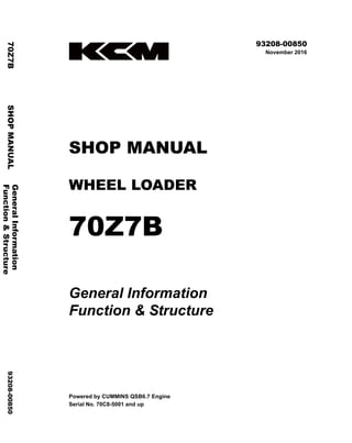 ©2016 KCM Corporation. All rights reserved. Printed in Japan (K)
（アメリカ用）
93208-00850
November 2016
SHOP MANUAL
WHEEL LOADER
70Z7B
General Information
Function & Structure
Powered by CUMMINS QSB6.7 Engine
Serial No. 70C8-5001 and up
General
Information
70Z7B
SHOP
MANUAL
93208-00850
Function
&
Structure
 