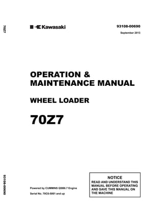 ©2013 KCM Corporation. All rights reserved. Printed in Japan (K)
( アメリカ用 )
93108-00690
September 2013
OPERATION &
MAINTENANCE MANUAL
WHEEL LOADER
70Z7
Powered by CUMMINS QSB6.7 Engine
Serial No. 70C6-5001 and up
NOTICE
READ AND UNDERSTAND THIS
MANUAL BEFORE OPERATING
AND SAVE THIS MANUAL ON
THE MACHINE
70Z7
93108-00690
 