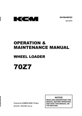 ©2019 Hitachi Construction Machinery Co., Ltd. All rights reserved. Printed in Japan (K)
（オセアニア用）
93108-00723
April 2019
OPERATION &
MAINTENANCE MANUAL
WHEEL LOADER
70Z7
Powered by CUMMINS QSB6.7 Engine
Serial No. 70C6-4001 and up
NOTICE
READ AND UNDERSTAND THIS
MANUAL BEFORE OPERATING
AND SAVE THIS MANUAL ON
THE MACHINE
70Z7
93108-00723
 