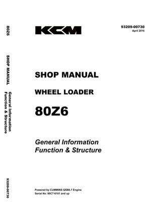 ©2016 KCM Corporation. All rights reserved. Printed in Japan (K)
（輸出一般用）
93209-00730
April 2016
SHOP MANUAL
WHEEL LOADER
80Z6
General Information
Function & Structure
Powered by CUMMINS QSB6.7 Engine
Serial No. 80C7-0101 and up
General
Information
80Z6
SHOP
MANUAL
93209-00730
Function
&
Structure
 