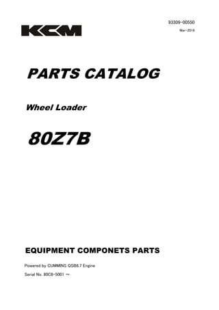 93309-00550
Mar-2016
PARTS CATALOG
Wheel Loader
80Z7B
Powered by CUMMINS QSB6.7 Engine
Serial No. 80C8-5001 ～
EQUIPMENT COMPONETS PARTS
 