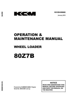 ©2016 KCM Corporation. All rights reserved. Printed in Japan (K)
（アメリカ用）
93109-00660
January 2016
OPERATION &
MAINTENANCE MANUAL
WHEEL LOADER
80Z7B
Powered by CUMMINS QSB6.7 Engine
Serial No. 80C8-5001 and up
NOTICE
READ AND UNDERSTAND THIS
MANUAL BEFORE OPERATING
AND SAVE THIS MANUAL ON
THE MACHINE
80Z7B
93109-00660
 