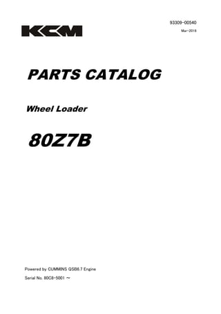 93309-00540
Mar-2016
PARTS CATALOG
Wheel Loader
80Z7B
Powered by CUMMINS QSB6.7 Engine
Serial No. 80C8-5001 ～
 