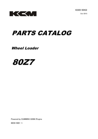93309-00432
Oct-2015
PARTS CATALOG
Wheel Loader
80Z7
Powered by CUMMINS QSB6.7Engine
80C6-5001 ～
 